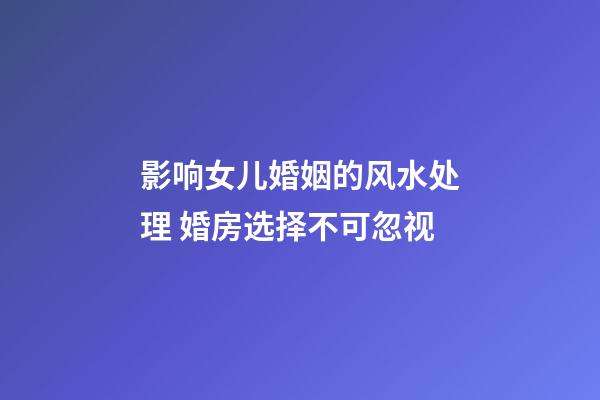 影响女儿婚姻的风水处理 婚房选择不可忽视